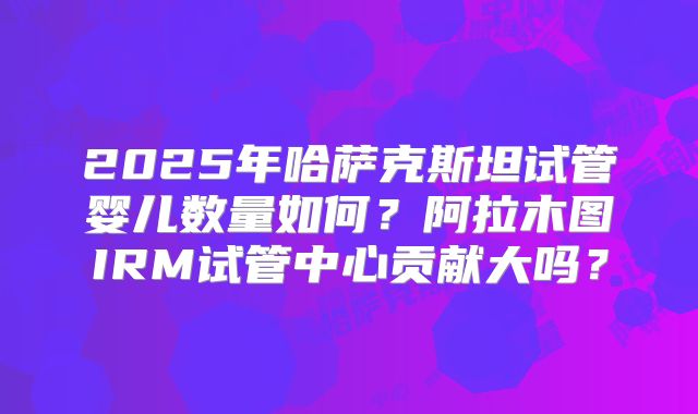 2025年哈萨克斯坦试管婴儿数量如何？阿拉木图IRM试管中心贡献大吗？