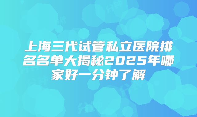 上海三代试管私立医院排名名单大揭秘2025年哪家好一分钟了解