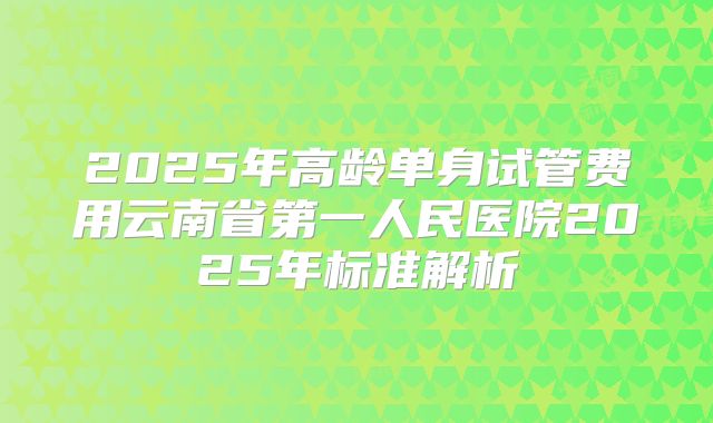 2025年高龄单身试管费用云南省第一人民医院2025年标准解析