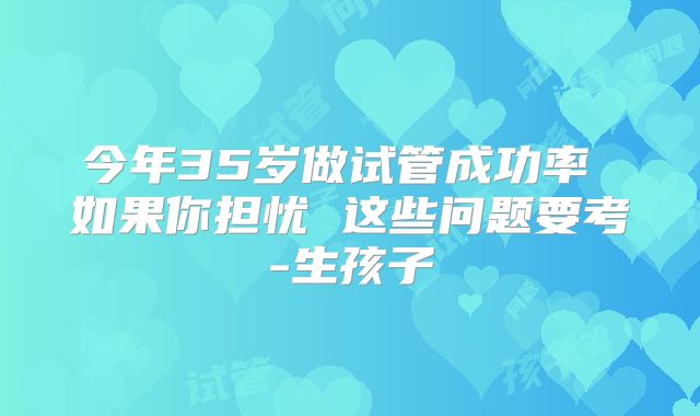 今年35岁做试管成功率 如果你担忧 这些问题要考-生孩子