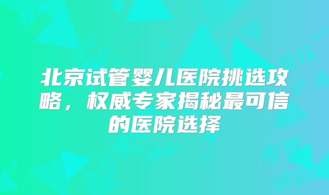北京试管婴儿医院挑选攻略,权威专家揭秘最可信的医院选择
