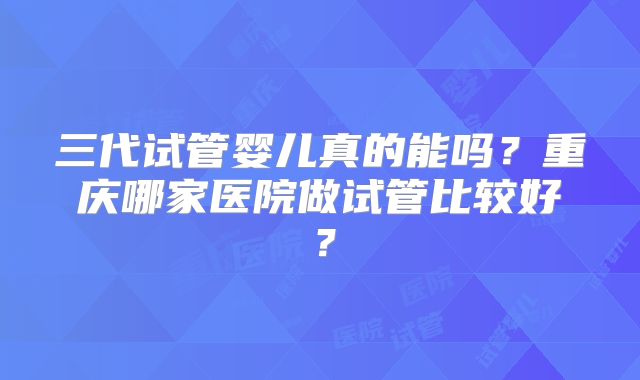 三代试管婴儿真的能吗？重庆哪家医院做试管比较好？
