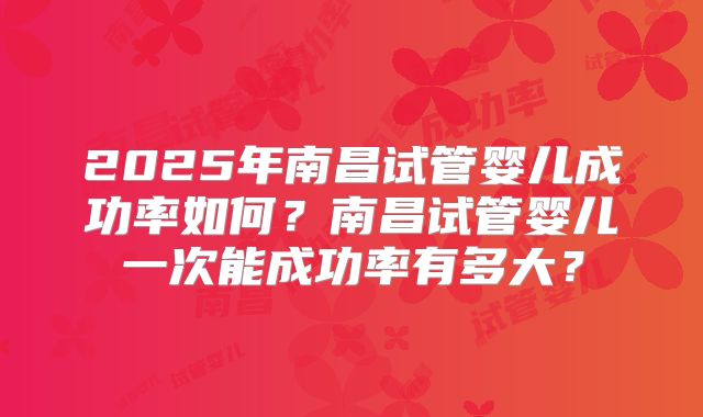 2025年南昌试管婴儿成功率如何？南昌试管婴儿一次能成功率有多大？