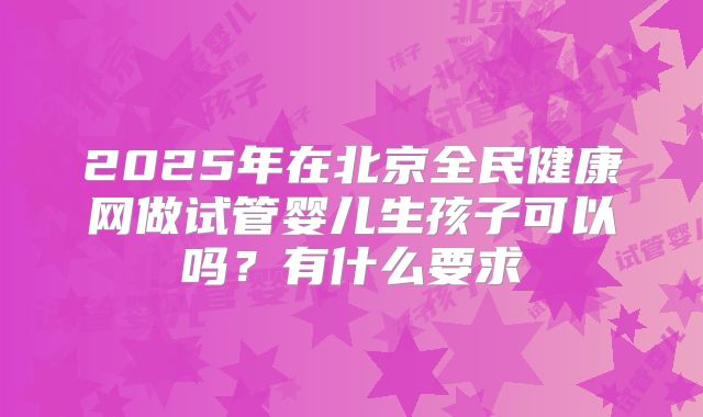 2025年在北京全民健康网做试管婴儿生孩子可以吗？有什么要求