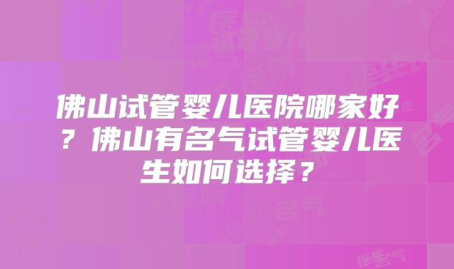 佛山试管婴儿医院哪家好？佛山有名气试管婴儿医生如何选择？