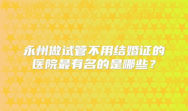 永州做试管不用结婚证的医院最有名的是哪些?