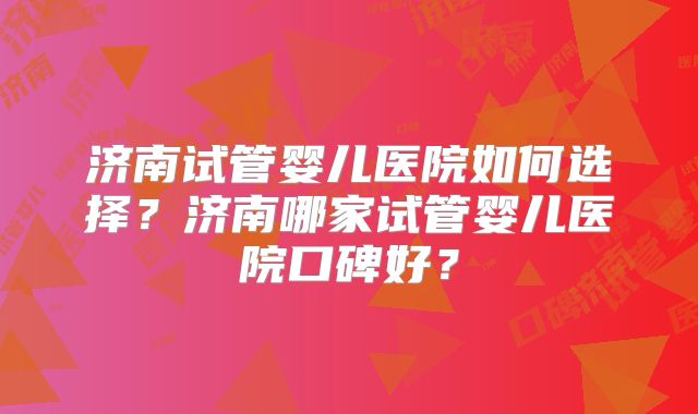 济南试管婴儿医院如何选择？济南哪家试管婴儿医院口碑好？