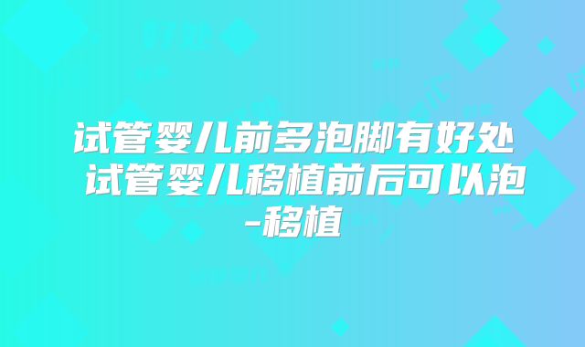 试管婴儿前多泡脚有好处 试管婴儿移植前后可以泡-移植