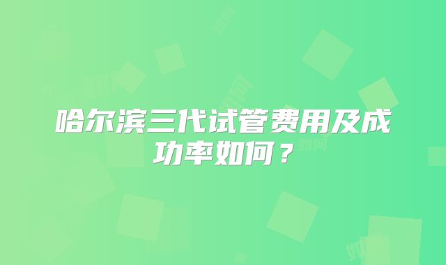 哈尔滨三代试管费用及成功率如何？