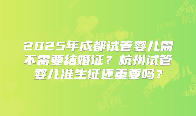 2025年成都试管婴儿需不需要结婚证？杭州试管婴儿准生证还重要吗？