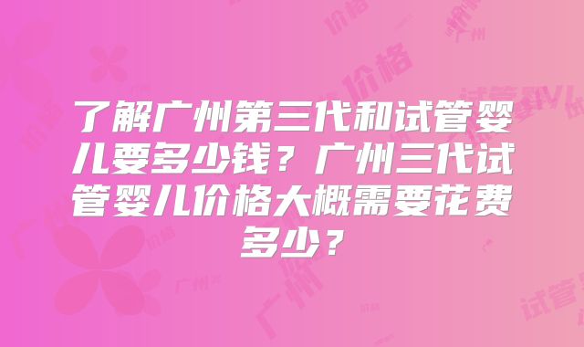 了解广州第三代和试管婴儿要多少钱?广州三代试管婴儿价格大概需要花费多少?