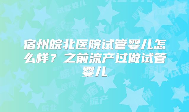 宿州皖北医院试管婴儿怎么样？之前流产过做试管婴儿