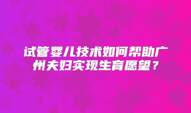 试管婴儿技术如何帮助广州夫妇实现生育愿望？