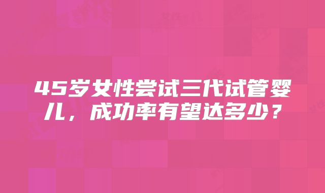 45岁女性尝试三代试管婴儿，成功率有望达多少？