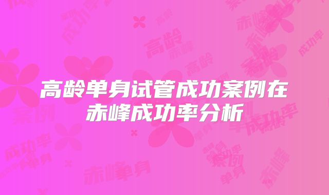 高龄单身试管成功案例在赤峰成功率分析
