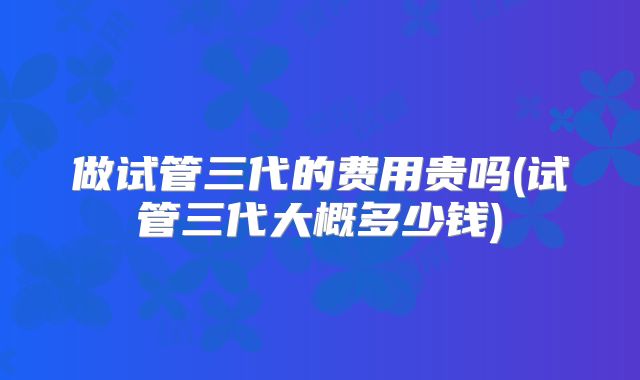做试管三代的费用贵吗(试管三代大概多少钱)