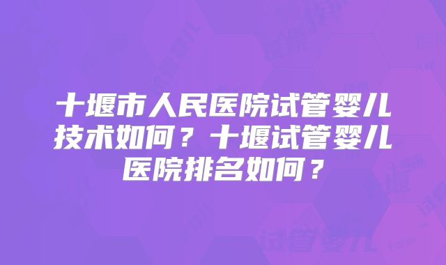 十堰市人民医院试管婴儿技术如何？十堰试管婴儿医院排名如何？