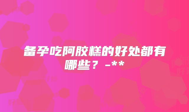 备孕吃阿胶糕的好处都有哪些?-**