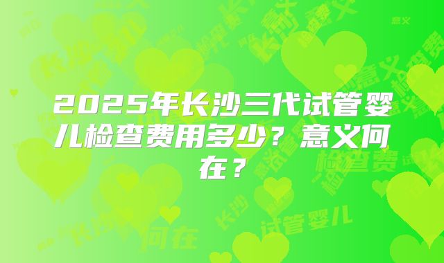2025年长沙三代试管婴儿检查费用多少？意义何在？