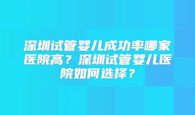 深圳试管婴儿成功率哪家医院高？深圳试管婴儿医院如何选择？