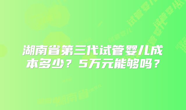 湖南省第三代试管婴儿成本多少？5万元能够吗？