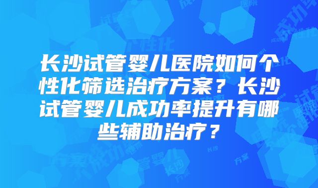 长沙试管婴儿医院如何个性化筛选治疗方案？长沙试管婴儿成功率提升有哪些辅助治疗？