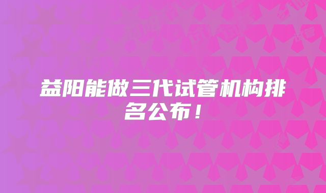 益阳能做三代试管机构排名公布！