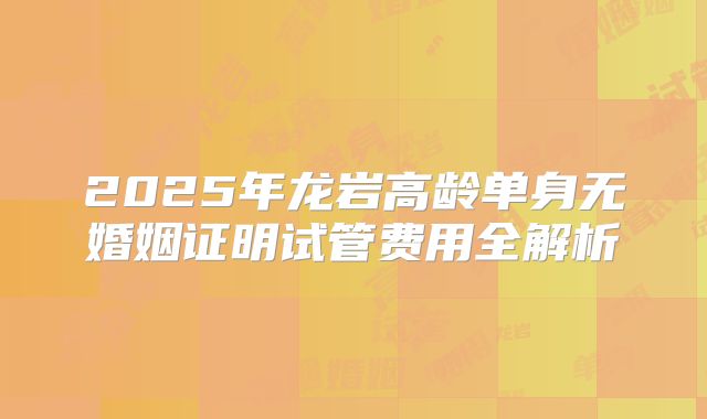 2025年龙岩高龄单身无婚姻证明试管费用全解析
