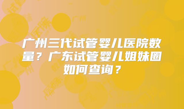 广州三代试管婴儿医院数量？广东试管婴儿姐妹圈如何查询？