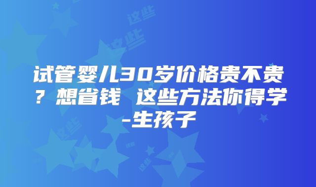 试管婴儿30岁价格贵不贵？想省钱 这些方法你得学-生孩子