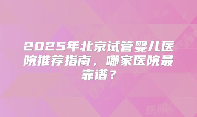 2025年北京试管婴儿医院推荐指南，哪家医院最靠谱？