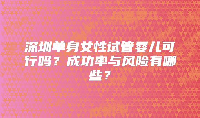 深圳单身女性试管婴儿可行吗？成功率与风险有哪些？