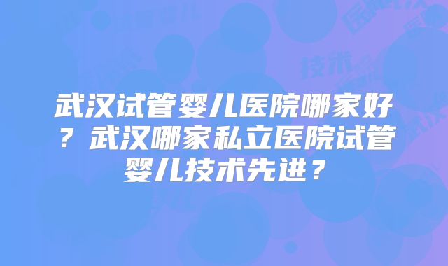 武汉试管婴儿医院哪家好？武汉哪家私立医院试管婴儿技术先进？