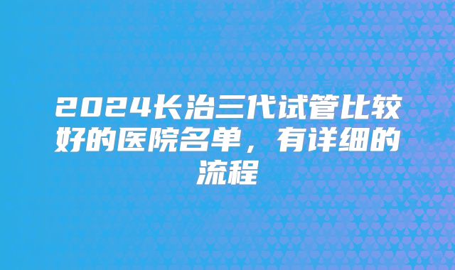 2024长治三代试管比较好的医院名单，有详细的流程