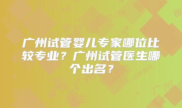 广州试管婴儿专家哪位比较专业？广州试管医生哪个出名？