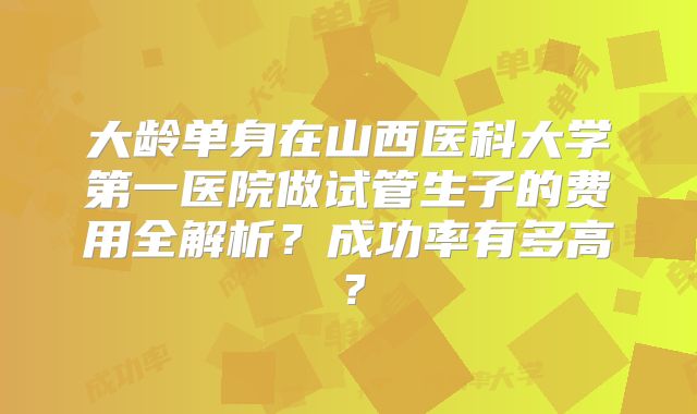 大龄单身在山西医科大学第一医院做试管生子的费用全解析？成功率有多高？