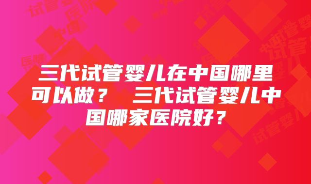 三代试管婴儿在中国哪里可以做？ 三代试管婴儿中国哪家医院好？