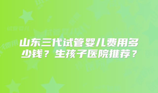 山东三代试管婴儿费用多少钱?生孩子医院推荐?