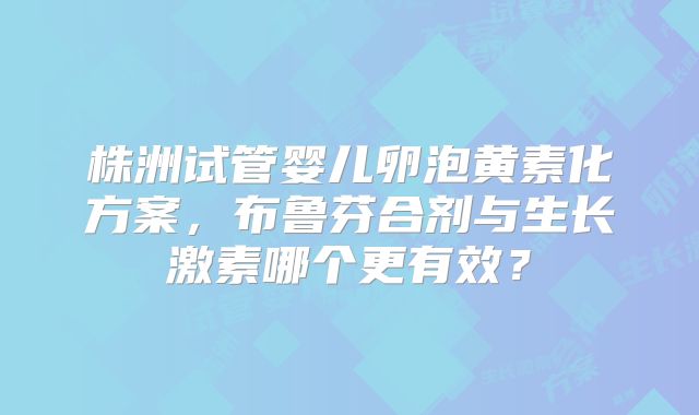 株洲试管婴儿卵泡黄素化方案，布鲁芬合剂与生长激素哪个更有效？