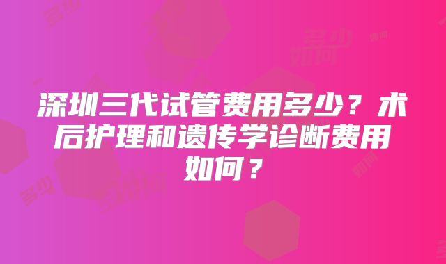 深圳三代试管费用多少?术后护理和遗传学诊断费用如何?