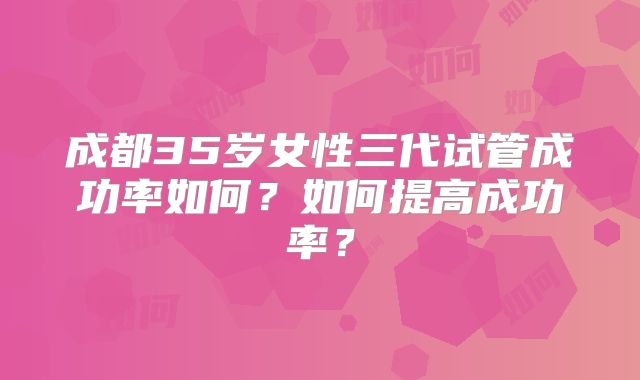 成都35岁女性三代试管成功率如何？如何提高成功率？