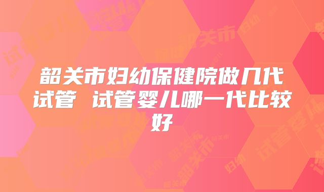 韶关市妇幼保健院做几代试管 试管婴儿哪一代比较好