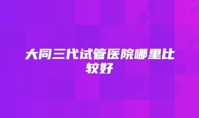 大同三代试管医院哪里比较好