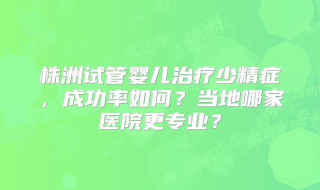 株洲试管婴儿治疗少精症,成功率如何?当地哪家医院更专业?