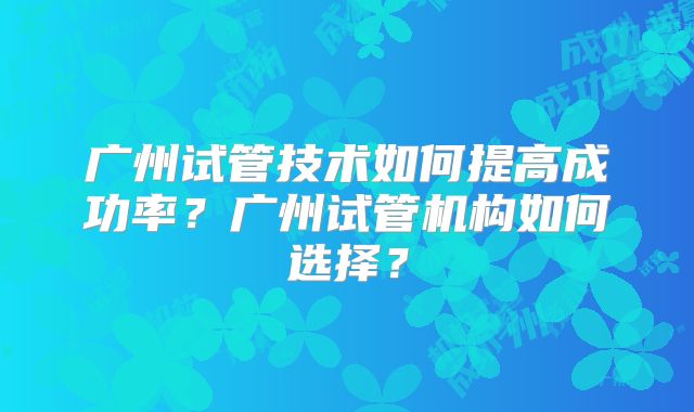 广州试管技术如何提高成功率？广州试管机构如何选择？