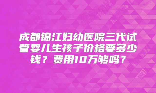 成都锦江妇幼医院三代试管婴儿生孩子价格要多少钱？费用10万够吗？
