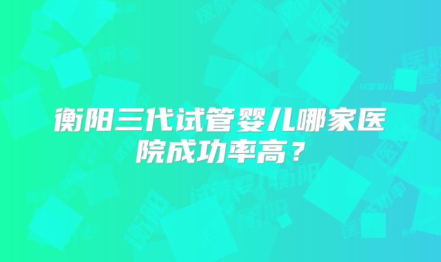衡阳三代试管婴儿哪家医院成功率高？