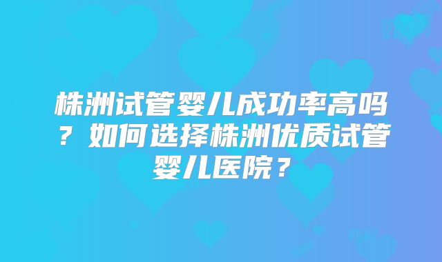 株洲试管婴儿成功率高吗？如何选择株洲优质试管婴儿医院？