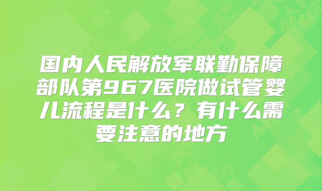 国内人民解放军联勤保障部队第967医院做试管婴儿流程是什么？有什么需要注意的地方
