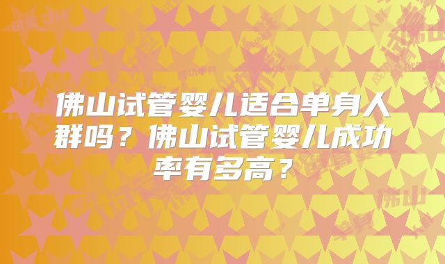 佛山试管婴儿适合单身人群吗?佛山试管婴儿成功率有多高?